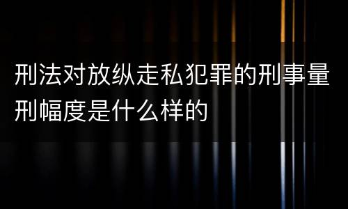 刑法对放纵走私犯罪的刑事量刑幅度是什么样的