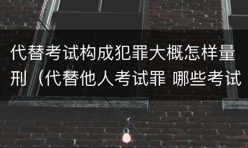 代替考试构成犯罪大概怎样量刑（代替他人考试罪 哪些考试）