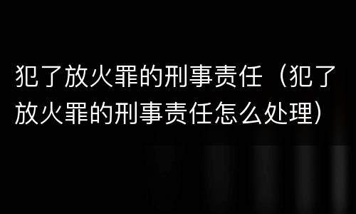 犯了放火罪的刑事责任（犯了放火罪的刑事责任怎么处理）