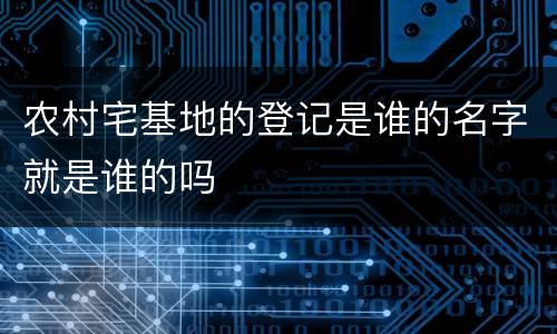农村宅基地的登记是谁的名字就是谁的吗