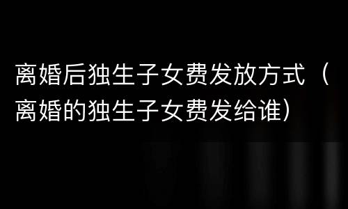 离婚后独生子女费发放方式（离婚的独生子女费发给谁）