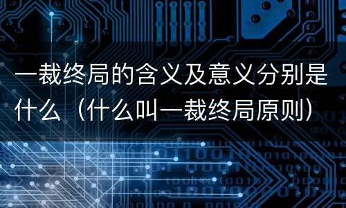 一裁终局的含义及意义分别是什么（什么叫一裁终局原则）