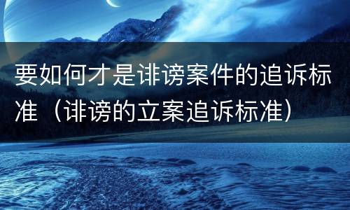 要如何才是诽谤案件的追诉标准（诽谤的立案追诉标准）