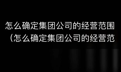 怎么确定集团公司的经营范围（怎么确定集团公司的经营范围呢）