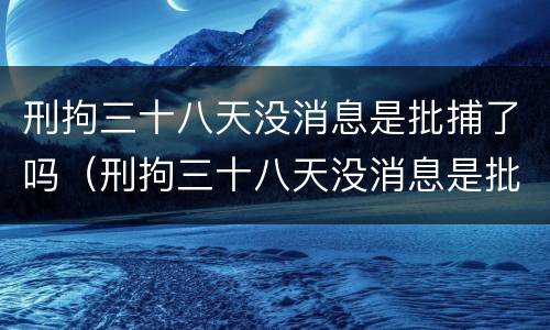 刑拘三十八天没消息是批捕了吗（刑拘三十八天没消息是批捕了吗怎么办）