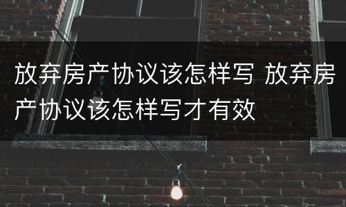 放弃房产协议该怎样写 放弃房产协议该怎样写才有效