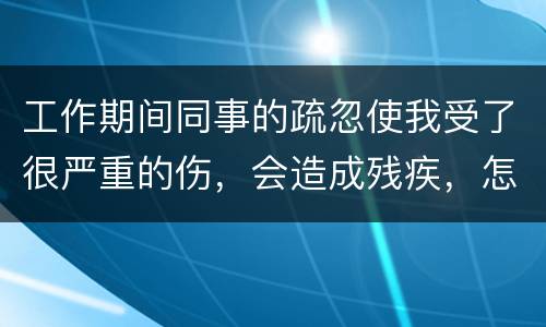 工作期间同事的疏忽使我受了很严重的伤，会造成残疾，怎么办