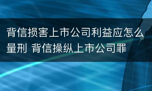 背信损害上市公司利益应怎么量刑 背信操纵上市公司罪