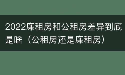 2022廉租房和公租房差异到底是啥（公租房还是廉租房）