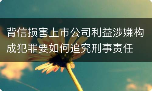 背信损害上市公司利益涉嫌构成犯罪要如何追究刑事责任