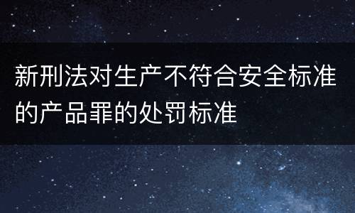 新刑法对生产不符合安全标准的产品罪的处罚标准