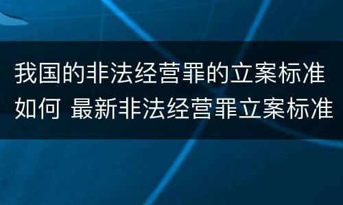 我国的非法经营罪的立案标准如何 最新非法经营罪立案标准以及量刑标准是什么?