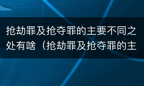抢劫罪及抢夺罪的主要不同之处有啥（抢劫罪及抢夺罪的主要不同之处有啥）