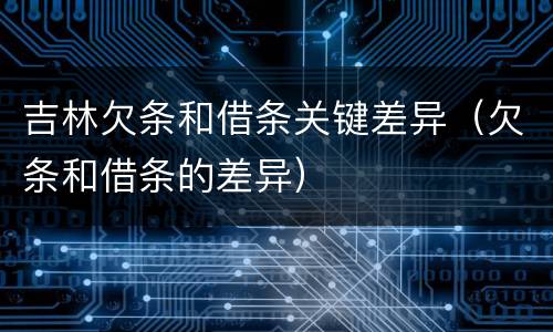 吉林欠条和借条关键差异（欠条和借条的差异）