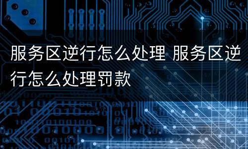 服务区逆行怎么处理 服务区逆行怎么处理罚款