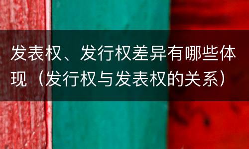发表权、发行权差异有哪些体现（发行权与发表权的关系）