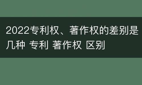 2022专利权、著作权的差别是几种 专利 著作权 区别
