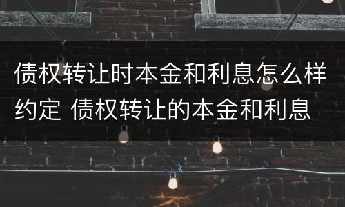 债权转让时本金和利息怎么样约定 债权转让的本金和利息