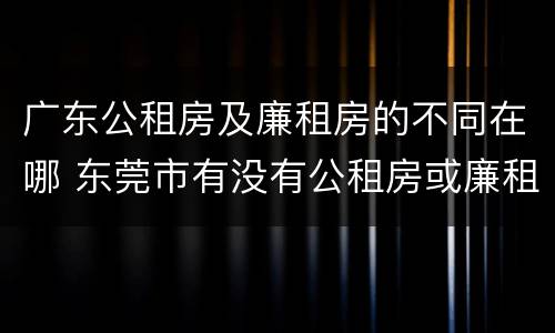 广东公租房及廉租房的不同在哪 东莞市有没有公租房或廉租房