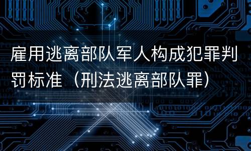 雇用逃离部队军人构成犯罪判罚标准（刑法逃离部队罪）