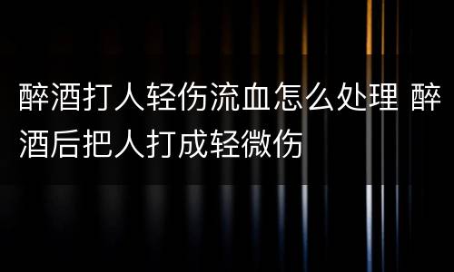 醉酒打人轻伤流血怎么处理 醉酒后把人打成轻微伤