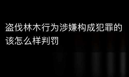 盗伐林木行为涉嫌构成犯罪的该怎么样判罚