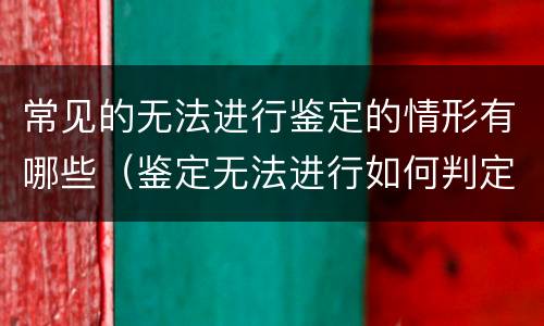 常见的无法进行鉴定的情形有哪些（鉴定无法进行如何判定）