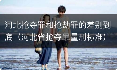 河北抢夺罪和抢劫罪的差别到底（河北省抢夺罪量刑标准）