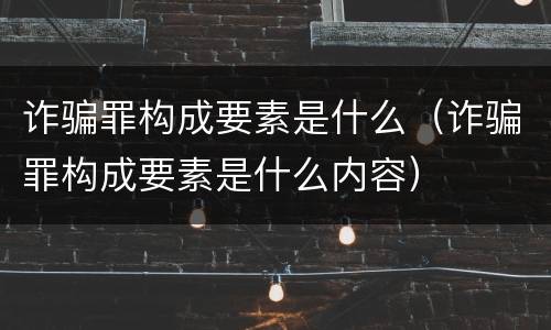 诈骗罪构成要素是什么（诈骗罪构成要素是什么内容）