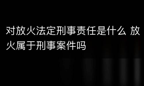 对放火法定刑事责任是什么 放火属于刑事案件吗