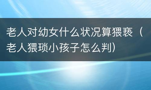 老人对幼女什么状况算猥亵（老人猥琐小孩子怎么判）
