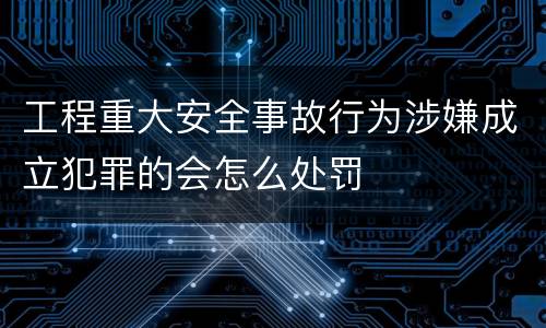 工程重大安全事故行为涉嫌成立犯罪的会怎么处罚