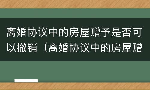 离婚协议中的房屋赠予是否可以撤销（离婚协议中的房屋赠予是否可以撤销继承）