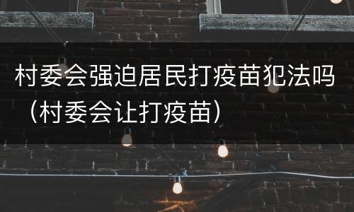 村委会强迫居民打疫苗犯法吗（村委会让打疫苗）