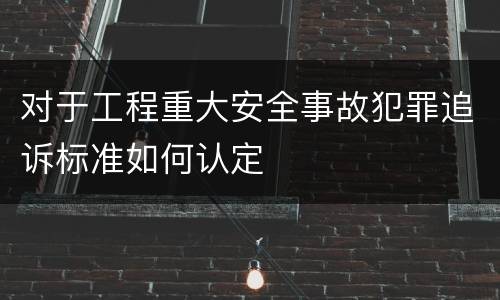 对于工程重大安全事故犯罪追诉标准如何认定