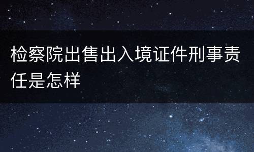 检察院出售出入境证件刑事责任是怎样