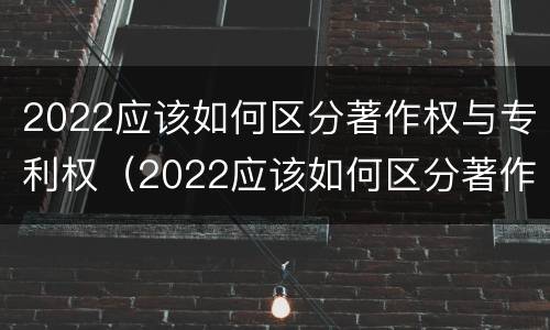 2022应该如何区分著作权与专利权（2022应该如何区分著作权与专利权呢）