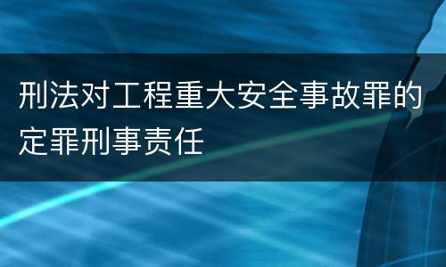 刑法对工程重大安全事故罪的定罪刑事责任