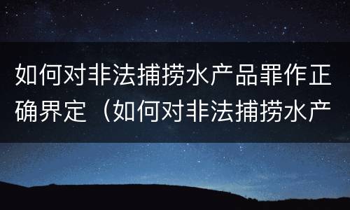 如何对非法捕捞水产品罪作正确界定（如何对非法捕捞水产品罪作正确界定）