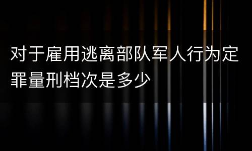 对于雇用逃离部队军人行为定罪量刑档次是多少