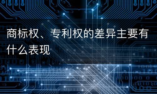 商标权、专利权的差异主要有什么表现