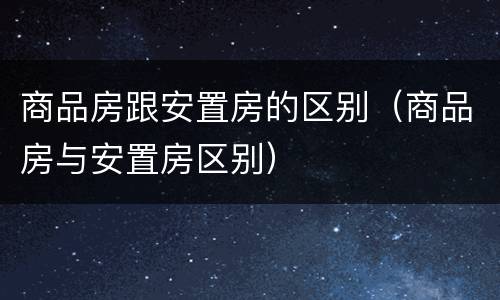 商品房跟安置房的区别（商品房与安置房区别）