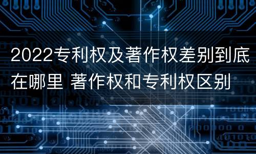 2022专利权及著作权差别到底在哪里 著作权和专利权区别