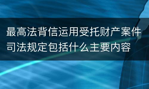 最高法背信运用受托财产案件司法规定包括什么主要内容