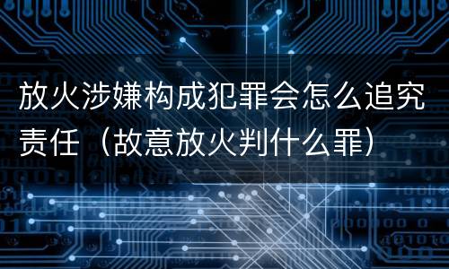 放火涉嫌构成犯罪会怎么追究责任（故意放火判什么罪）