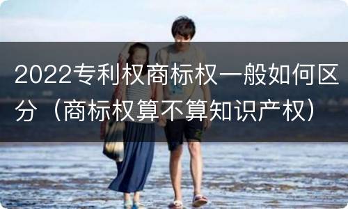 2022专利权商标权一般如何区分（商标权算不算知识产权）