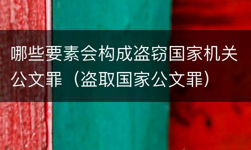 哪些要素会构成盗窃国家机关公文罪（盗取国家公文罪）