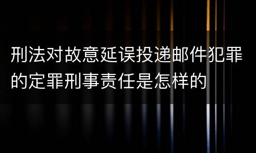 刑法对故意延误投递邮件犯罪的定罪刑事责任是怎样的