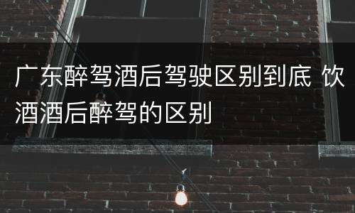 广东醉驾酒后驾驶区别到底 饮酒酒后醉驾的区别