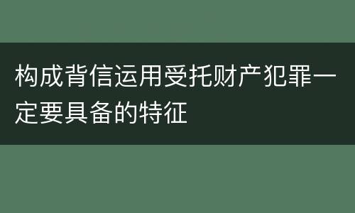构成背信运用受托财产犯罪一定要具备的特征